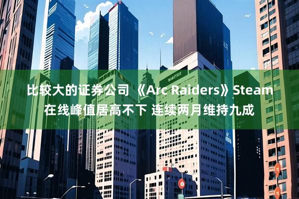 比较大的证券公司 《Arc Raiders》Steam在线峰值居高不下 连续两月维持九成