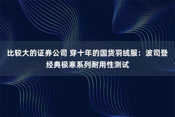 比较大的证券公司 穿十年的国货羽绒服：波司登经典极寒系列耐用性测试