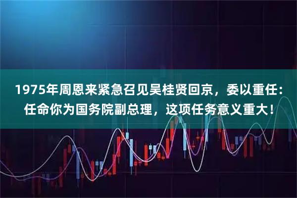 1975年周恩来紧急召见吴桂贤回京,委以重任:任命你为国务院副总理,这项任务意义重大!