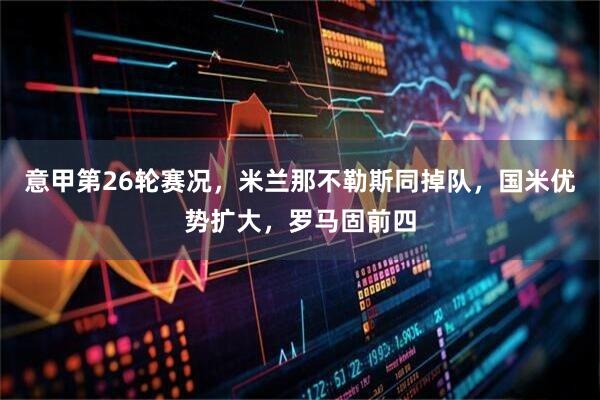 意甲第26轮赛况，米兰那不勒斯同掉队，国米优势扩大，罗马固前四