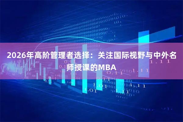 2026年高阶管理者选择：关注国际视野与中外名师授课的MBA