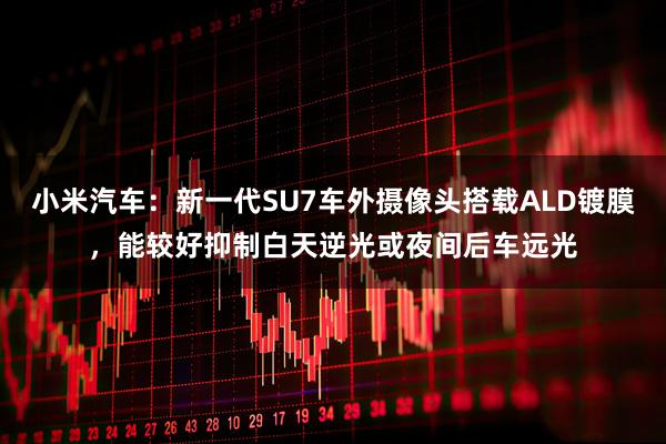 小米汽车：新一代SU7车外摄像头搭载ALD镀膜，能较好抑制白天逆光或夜间后车远光