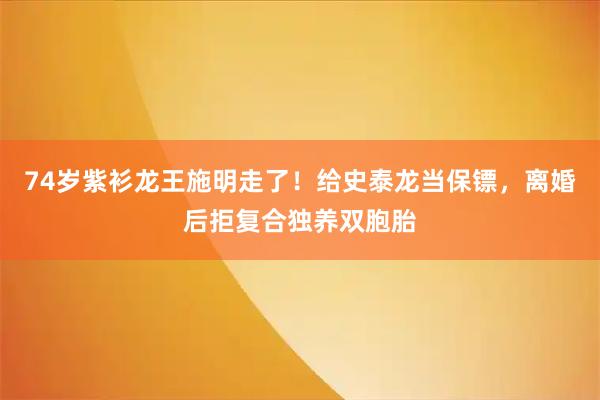 74岁紫衫龙王施明走了！给史泰龙当保镖，离婚后拒复合独养双胞胎
