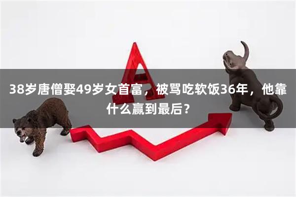 38岁唐僧娶49岁女首富，被骂吃软饭36年，他靠什么赢到最后？
