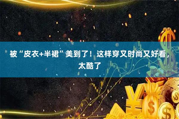 被“皮衣+半裙”美到了！这样穿又时尚又好看，太酷了