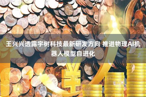 王兴兴透露宇树科技最新研发方向 推进物理AI机器人模型自进化