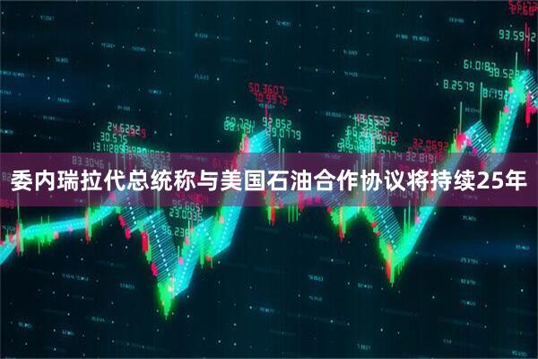委内瑞拉代总统称与美国石油合作协议将持续25年