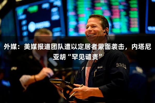外媒：美媒报道团队遭以定居者蒙面袭击，内塔尼亚胡“罕见谴责”