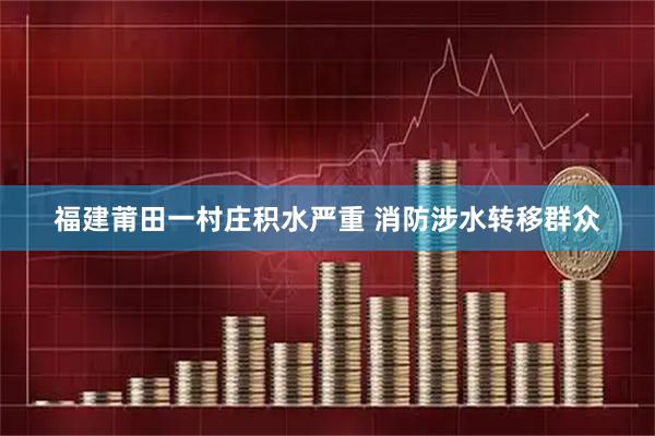 福建莆田一村庄积水严重 消防涉水转移群众