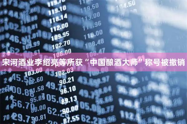 宋河酒业李绍亮等所获“中国酿酒大师”称号被撤销