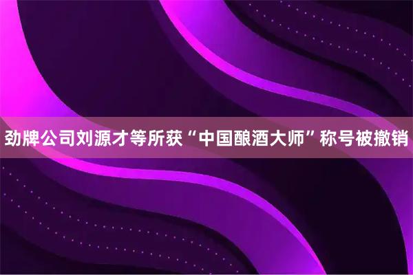 劲牌公司刘源才等所获“中国酿酒大师”称号被撤销