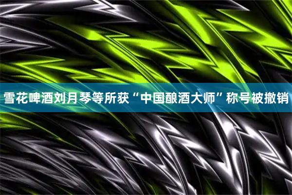 雪花啤酒刘月琴等所获“中国酿酒大师”称号被撤销